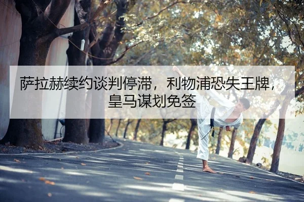 萨拉赫续约谈判停滞，利物浦恐失王牌，皇马谋划免签